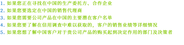 1.如果您正在寻找在中国的生产委托方、合作企业 2.如果您要选定在中国的销售代理商 3.如果您需要公司产品在中国的主要潜在客户名单 4.如果您要了解在信用调查中难以获取的，客户的销售业绩等详细情况 5.如果您想了解中国客户对于贵公司产品的购买起到决定作用的部门及决策者