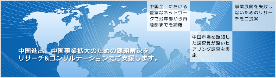 中国進出、中国事業拡大のための課題解決をリサーチ&コンサルテーションでご支援します。 中国全土における豊富なネットワークで沿岸部から内陸部までを網羅 中国市場を熟知した調査員が深いヒアリング調査を実施 事業展開を失敗しないためのリサーチをご提案