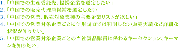 1. 「中国での生産委託先、提携企業を選定したい」2. 「中国での販売代理店候補を選定したい」
3. 「中国での営業、販売対象業種の主要企業リストが欲しい」4. 「中国での営業対象企業ごとに信用調査では判明しない販売実績など詳細な状況が知りたい」5. 「中国での営業対象企業ごとの当社製品購買に係わるキーセクション、キーマンを知りたい」